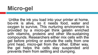 Micro-gel
Unlike the ink you load into your printer at home,
bio-ink is alive, so it needs food, water and
oxygen to survive. This nurturing environment is
provided by a micro-gel think gelatin enriched
with vitamins, proteins and other life-sustaining
compounds. Researchers either mix cells with the
gel before printing or extrude the cells from one
print head, micro-gel from the other. Either way,
the gel helps the cells stay suspended and
prevents them from settling and clumping.
 