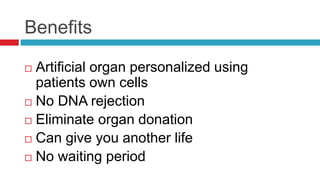 Benefits
 Artificial organ personalized using
patients own cells
 No DNA rejection
 Eliminate organ donation
 Can give you another life
 No waiting period
 