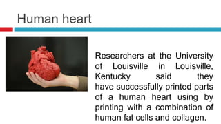 Human heart
Researchers at the University
of Louisville in Louisville,
Kentucky said they
have successfully printed parts
of a human heart using by
printing with a combination of
human fat cells and collagen.
 