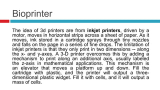 Bioprinter
The idea of 3d printers are from inkjet printers, driven by a
motor, moves in horizontal strips across a sheet of paper. As it
moves, ink stored in a cartridge sprays through tiny nozzles
and falls on the page in a series of fine drops. The limitation of
inkjet printers is that they only print in two dimensions -- along
the x- and y-axes. A 3-D printer overcomes this by adding a
mechanism to print along an additional axis, usually labeled
the z-axis in mathematical applications. This mechanism is
an elevator that moves a platform up and down. Fill the
cartridge with plastic, and the printer will output a three-
dimensional plastic widget. Fill it with cells, and it will output a
mass of cells.
 