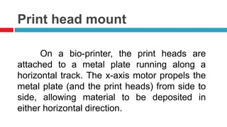 Print head mount
On a bio-printer, the print heads are
attached to a metal plate running along a
horizontal track. The x-axis motor propels the
metal plate (and the print heads) from side to
side, allowing material to be deposited in
either horizontal direction.
 