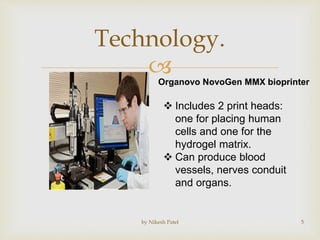 
Technology.
by Nikesh Patel 5
Organovo NovoGen MMX bioprinter
 Includes 2 print heads:
one for placing human
cells and one for the
hydrogel matrix.
 Can produce blood
vessels, nerves conduit
and organs.
 