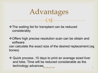
Advantages
by Nikesh Patel 6
The waiting list for transplant can be reduced
considerably.
Offers high precise resolution scan can be obtain and
software
can calculate the exact size of the desired replacement.(eg
bones)
 Quick process ,10 days to print an average sized liver
and lobe. Time will be reduced considerable as the
technology advances.
 
