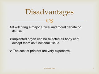 
Disadvantages
by Nikesh Patel 7
It will bring a major ethical and moral debate on
its use .
Implanted organ can be rejected as body cant
accept them as functional tissue.
 The cost of printers are very expensive.
 