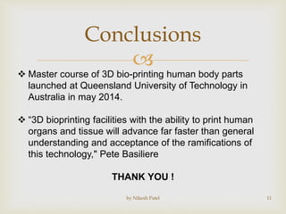 
Conclusions
by Nikesh Patel 11
 Master course of 3D bio-printing human body parts
launched at Queensland University of Technology in
Australia in may 2014.
 “3D bioprinting facilities with the ability to print human
organs and tissue will advance far faster than general
understanding and acceptance of the ramifications of
this technology," Pete Basiliere
THANK YOU !
 