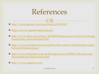 
References
by Nikesh Patel 12
 http://www.gartner.com/newsroom/id/2658315
 https://www.organdonation.nhs.uk/
 http://www.3ders.org/articles/20140509-master-course-of-3d-bio-printing-
human-body-parts-launched.html
 http://www.invetech.com.au/portfolio/life-sciences/3d-bioprinter-world-
first-print-human-tissue/
 http://www.telegraph.co.uk/technology/news/10629531/The-next-step-
3D-printing-the-human-body.html
 http://www.organovo.com
 
