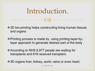
Introduction.
3D bio-printing helps constructing living human tissues
and organs
Printing process is made by using printing layer-by-
layer approach to generate desired part of the body .
According to NHS 6,977 people are waiting for
transplants and 616 received transplant.
3D organs liver, kidney, aortic valve or even heart.
by Nikesh Patel 3
 