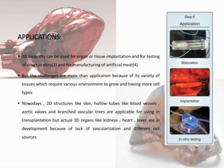 APPLICATIONS
 3D bioprints can be used for organ or tissue implantation and for testing
of drugs in vitro(3) and for manufacturing of artificial meat(4)
 But the challenges are more than application because of its variety of
tissues which require various environment to grow and having more cell
types
 Nowadays , 2D structures like skin, hollow tubes like blood vessels ,
aortic valves and branched vascular trees are applicable for using in
transplantation but actual 3D organs like kidneys , heart , lever are in
development because of lack of vascularization and different cell
sources
10
 