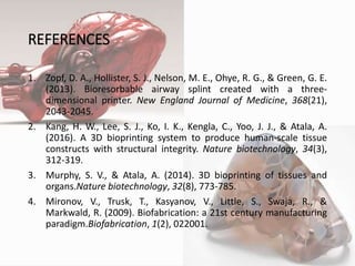 REFERENCES
1. Zopf, D. A., Hollister, S. J., Nelson, M. E., Ohye, R. G., & Green, G. E.
(2013). Bioresorbable airway splint created with a three-
dimensional printer. New England Journal of Medicine, 368(21),
2043-2045.
2. Kang, H. W., Lee, S. J., Ko, I. K., Kengla, C., Yoo, J. J., & Atala, A.
(2016). A 3D bioprinting system to produce human-scale tissue
constructs with structural integrity. Nature biotechnology, 34(3),
312-319.
3. Murphy, S. V., & Atala, A. (2014). 3D bioprinting of tissues and
organs.Nature biotechnology, 32(8), 773-785.
4. Mironov, V., Trusk, T., Kasyanov, V., Little, S., Swaja, R., &
Markwald, R. (2009). Biofabrication: a 21st century manufacturing
paradigm.Biofabrication, 1(2), 022001.
12
 