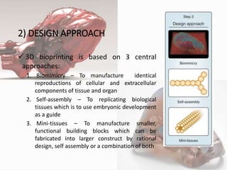 2) DESIGN APPROACH
 3D bioprinting is based on 3 central
approaches:
1. Biomimicry – To manufacture identical
reproductions of cellular and extracellular
components of tissue and organ
2. Self-assembly – To replicating biological
tissues which is to use embryonic development
as a guide
3. Mini-tissues – To manufacture smaller,
functional building blocks which can be
fabricated into larger construct by rational
design, self assembly or a combination of both
4
 
