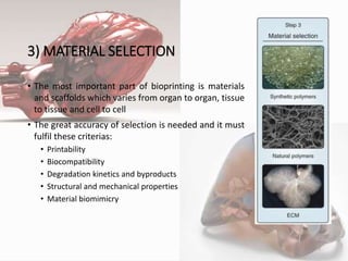3) MATERIAL SELECTION
• The most important part of bioprinting is materials
and scaffolds which varies from organ to organ, tissue
to tissue and cell to cell
• The great accuracy of selection is needed and it must
fulfil these criterias:
• Printability
• Biocompatibility
• Degradation kinetics and byproducts
• Structural and mechanical properties
• Material biomimicry
5
 