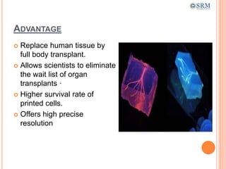 ADVANTAGE
 Replace human tissue by
full body transplant.
 Allows scientists to eliminate
the wait list of organ
transplants ·
 Higher survival rate of
printed cells.
 Offers high precise
resolution
 
