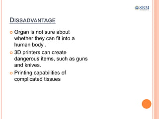 DISSADVANTAGE
 Organ is not sure about
whether they can fit into a
human body .
 3D printers can create
dangerous items, such as guns
and knives.
 Printing capabilities of
complicated tissues
 