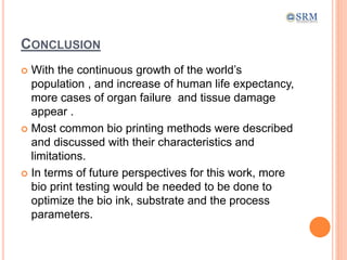 CONCLUSION
 With the continuous growth of the world’s
population , and increase of human life expectancy,
more cases of organ failure and tissue damage
appear .
 Most common bio printing methods were described
and discussed with their characteristics and
limitations.
 In terms of future perspectives for this work, more
bio print testing would be needed to be done to
optimize the bio ink, substrate and the process
parameters.
 