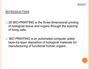 INTRODUCTION
 3D BIO-PRINTING is the three-dimensional printing
of biological tissue and organs through the layering
of living cells.
 BIO PRINTING is an automated computer aided
layer-by-layer deposition of biological materials for
manufacturing of functional human organs.
 