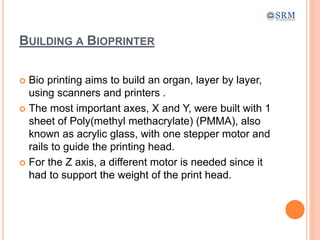 BUILDING A BIOPRINTER
 Bio printing aims to build an organ, layer by layer,
using scanners and printers .
 The most important axes, X and Y, were built with 1
sheet of Poly(methyl methacrylate) (PMMA), also
known as acrylic glass, with one stepper motor and
rails to guide the printing head.
 For the Z axis, a different motor is needed since it
had to support the weight of the print head.
 