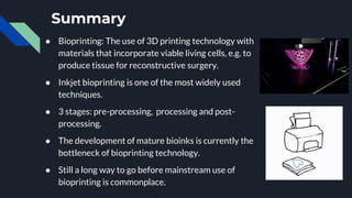 Summary
● Bioprinting: The use of 3D printing technology with
materials that incorporate viable living cells, e.g. to
produce tissue for reconstructive surgery.
● Inkjet bioprinting is one of the most widely used
techniques.
● 3 stages: pre-processing, processing and post-
processing.
● The development of mature bioinks is currently the
bottleneck of bioprinting technology.
● Still a long way to go before mainstream use of
bioprinting is commonplace.
 