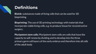 Definitions
Bioink: substances made of living cells that can be used for 3D
bioprinting.
Bioprinting: The use of 3D printing technology with materials that
incorporate viable living cells, e.g. to produce tissue for reconstructive
surgery.
Pluripotent stem cells: Pluripotent stem cells are cells that have the
capacity to self-renew by dividing and to develop into the three
primary germ cell layers of the early embryo and therefore into all cells
of the adult body
 