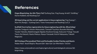 References
Organ Bioprinting: Are We There Yet? Guifang Gao, Ying Huang, Arndt F. Schilling,*
Karen Hubbell, and Xiaofeng Cui*
3D bioprinting and the current applications in tissue engineering Ying Huang1,*,
Xiao-Fei Zhang1,*, Guifang Gao1, Tomo Yonezawa2 and Xiaofeng Cui1,3
Scaffold-free trachea regeneration by tissue engineering with bio-3D printing†
Daisuke Taniguchi, Keitaro Matsumoto, Tomoshi Tsuchiya, Ryusuke Machino,
Yosuke Takeoka, Abdelmotagaly Elgalad, Kiyofumi Gunge, Katsunori Takagi, Yasuaki
Taura, Go Hatachi, Naoto Matsuo, Naoya Yamasaki, Koichi Nakayama, Takeshi
Nagayasu
3D Printing of Personalized Thick and Perfusable Cardiac Patches and Hearts
Nadav Noor Assaf Shapira Reuven Edri Idan Gal Lior Wertheim Tal Dvir
https://www.sciencedirect.com/topics/agricultural-and-biological-sciences/3d-
bioprinting
 