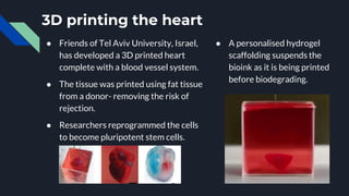 3D printing the heart
● Friends of Tel Aviv University, Israel,
has developed a 3D printed heart
complete with a blood vessel system.
● The tissue was printed using fat tissue
from a donor- removing the risk of
rejection.
● Researchers reprogrammed the cells
to become pluripotent stem cells.
● A personalised hydrogel
scaffolding suspends the
bioink as it is being printed
before biodegrading.
 