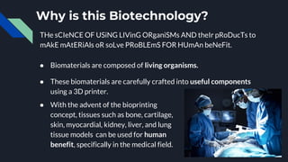 Why is this Biotechnology?
● Biomaterials are composed of living organisms.
● These biomaterials are carefully crafted into useful components
using a 3D printer.
● With the advent of the bioprinting
concept, tissues such as bone, cartilage,
skin, myocardial, kidney, liver, and lung
tissue models can be used for human
benefit, specifically in the medical field.
THe sCIeNCE OF USiNG LIVinG ORganiSMs AND theIr pRoDucTs to
mAkE mAtERiAls oR soLve PRoBLEmS FOR HUmAn beNeFit.
 