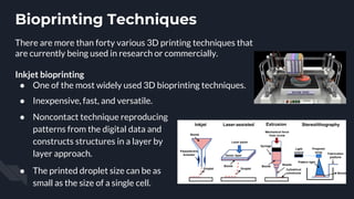 Bioprinting Techniques
There are more than forty various 3D printing techniques that
are currently being used in research or commercially.
Inkjet bioprinting
● One of the most widely used 3D bioprinting techniques.
● Inexpensive, fast, and versatile.
● Noncontact technique reproducing
patterns from the digital data and
constructs structures in a layer by
layer approach.
● The printed droplet size can be as
small as the size of a single cell.
 