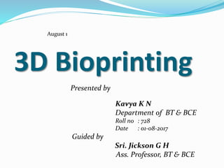 3D Bioprinting
Presented by
Kavya K N
Department of BT & BCE
Roll no : 728
Date : 01-08-2017
Guided by
Sri. Jickson G H
Ass. Professor, BT & BCE
August 1
 