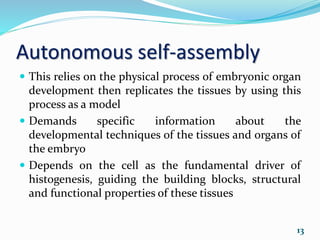 Autonomous self-assembly
 This relies on the physical process of embryonic organ
development then replicates the tissues by using this
process as a model
 Demands specific information about the
developmental techniques of the tissues and organs of
the embryo
 Depends on the cell as the fundamental driver of
histogenesis, guiding the building blocks, structural
and functional properties of these tissues
13
 