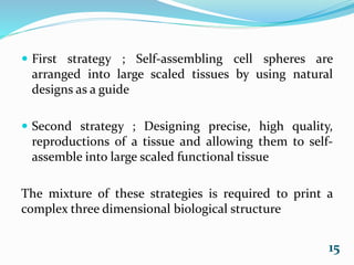  First strategy ; Self-assembling cell spheres are
arranged into large scaled tissues by using natural
designs as a guide
 Second strategy ; Designing precise, high quality,
reproductions of a tissue and allowing them to self-
assemble into large scaled functional tissue
The mixture of these strategies is required to print a
complex three dimensional biological structure
15
 
