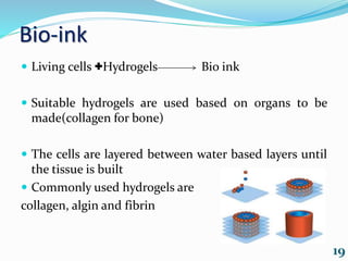 Bio-ink
 Living cells +Hydrogels Bio ink
 Suitable hydrogels are used based on organs to be
made(collagen for bone)
 The cells are layered between water based layers until
the tissue is built
 Commonly used hydrogels are
collagen, algin and fibrin
19
 