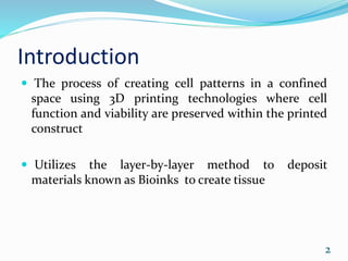 Introduction
 The process of creating cell patterns in a confined
space using 3D printing technologies where cell
function and viability are preserved within the printed
construct
 Utilizes the layer-by-layer method to deposit
materials known as Bioinks to create tissue
2
 
