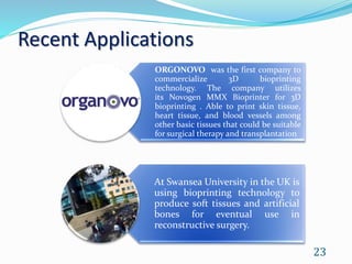 Recent Applications
ORGONOVO was the first company to
commercialize 3D bioprinting
technology. The company utilizes
its Novogen MMX Bioprinter for 3D
bioprinting . Able to print skin tissue,
heart tissue, and blood vessels among
other basic tissues that could be suitable
for surgical therapy and transplantation
At Swansea University in the UK is
using bioprinting technology to
produce soft tissues and artificial
bones for eventual use in
reconstructive surgery.
23
 