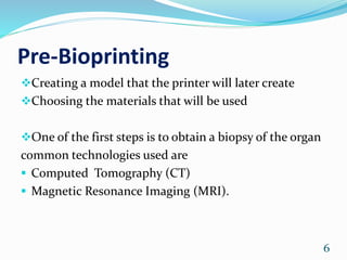 Pre-Bioprinting
Creating a model that the printer will later create
Choosing the materials that will be used
One of the first steps is to obtain a biopsy of the organ
common technologies used are
 Computed Tomography (CT)
 Magnetic Resonance Imaging (MRI).
6
 