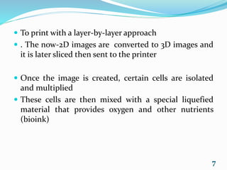  To print with a layer-by-layer approach
 . The now-2D images are converted to 3D images and
it is later sliced then sent to the printer
 Once the image is created, certain cells are isolated
and multiplied
 These cells are then mixed with a special liquefied
material that provides oxygen and other nutrients
(bioink)
7
 