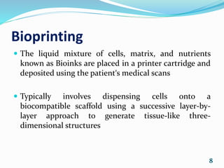 Bioprinting
 The liquid mixture of cells, matrix, and nutrients
known as Bioinks are placed in a printer cartridge and
deposited using the patient‘s medical scans
 Typically involves dispensing cells onto a
biocompatible scaffold using a successive layer-by-
layer approach to generate tissue-like three-
dimensional structures
8
 