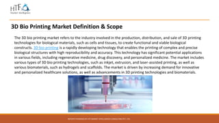 REPORTS POWERED BY HTF MARKET INTELLIGENCE CONSULTING PVT. LTD.
3D Bio Printing Market Definition & Scope
The 3D bio printing market refers to the industry involved in the production, distribution, and sale of 3D printing
technologies for biological materials, such as cells and tissues, to create functional and viable biological
constructs. 3D bio printing is a rapidly developing technology that enables the printing of complex and precise
biological structures with high reproducibility and accuracy. This technology has significant potential applications
in various fields, including regenerative medicine, drug discovery, and personalized medicine. The market includes
various types of 3D bio printing technologies, such as inkjet, extrusion, and laser-assisted printing, as well as
various biomaterials, such as hydrogels and scaffolds. The market is driven by increasing demand for innovative
and personalized healthcare solutions, as well as advancements in 3D printing technologies and biomaterials.
 