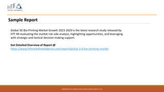 POWERED BY HTF MARKET INTELLIGENCE CONSULTING PVT. LTD.
Sample Report
Global 3D Bio Printing Market Growth 2023-2029 is the latest research study released by
HTF MI evaluating the market risk side analysis, highlighting opportunities, and leveraging
with strategic and tactical decision-making support.
Get Detailed Overview of Report @
https://www.htfmarketintelligence.com/report/global-3-d-bio-printing-market
 