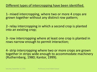 Different types of intercropping have been identified.
1- mixed intercropping, where two or more 4 crops are
grown together without any distinct row pattern;
2- relay intercropping in which a second crop is planted
into an existing crop;
3- row intercropping where at least one crop is planted in
rows narrow enough to permit interaction;
4- strip intercropping where two or more crops are grown
together in strips wide enough to accommodate machinery
(Ruthernberg, 1980; Kantor, 1999).
Saturday, September 12, 2015 Prof.Korany Ismail Abdel-Gawad
 
