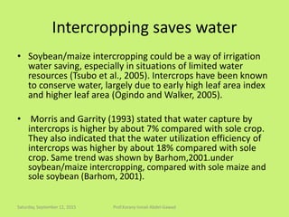 Intercropping saves water
• Soybean/maize intercropping could be a way of irrigation
water saving, especially in situations of limited water
resources (Tsubo et al., 2005). Intercrops have been known
to conserve water, largely due to early high leaf area index
and higher leaf area (Ogindo and Walker, 2005).
• Morris and Garrity (1993) stated that water capture by
intercrops is higher by about 7% compared with sole crop.
They also indicated that the water utilization efficiency of
intercrops was higher by about 18% compared with sole
crop. Same trend was shown by Barhom,2001.under
soybean/maize intercropping, compared with sole maize and
sole soybean (Barhom, 2001).
Saturday, September 12, 2015 Prof.Korany Ismail Abdel-Gawad
 