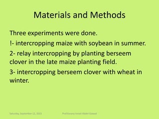 Materials and Methods
Three experiments were done.
!- intercropping maize with soybean in summer.
2- relay intercropping by planting berseem
clover in the late maize planting field.
3- intercropping berseem clover with wheat in
winter.
Saturday, September 12, 2015 Prof.Korany Ismail Abdel-Gawad
 