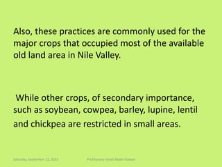 Also, these practices are commonly used for the
major crops that occupied most of the available
old land area in Nile Valley.
While other crops, of secondary importance,
such as soybean, cowpea, barley, lupine, lentil
and chickpea are restricted in small areas.
Saturday, September 12, 2015 Prof.Korany Ismail Abdel-Gawad
 