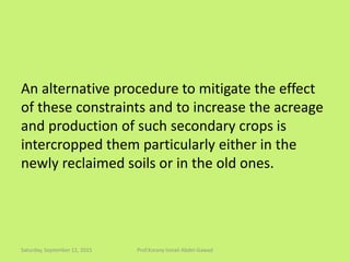 An alternative procedure to mitigate the effect
of these constraints and to increase the acreage
and production of such secondary crops is
intercropped them particularly either in the
newly reclaimed soils or in the old ones.
Saturday, September 12, 2015 Prof.Korany Ismail Abdel-Gawad
 