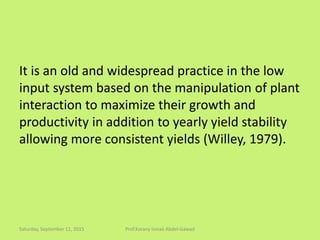 It is an old and widespread practice in the low
input system based on the manipulation of plant
interaction to maximize their growth and
productivity in addition to yearly yield stability
allowing more consistent yields (Willey, 1979).
Saturday, September 12, 2015 Prof.Korany Ismail Abdel-Gawad
 