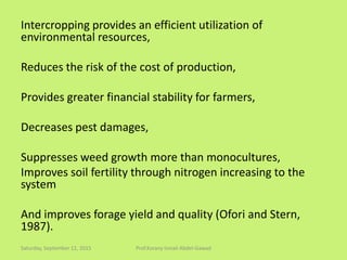 Intercropping provides an efficient utilization of
environmental resources,
Reduces the risk of the cost of production,
Provides greater financial stability for farmers,
Decreases pest damages,
Suppresses weed growth more than monocultures,
Improves soil fertility through nitrogen increasing to the
system
And improves forage yield and quality (Ofori and Stern,
1987).
Saturday, September 12, 2015 Prof.Korany Ismail Abdel-Gawad
 
