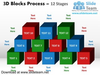 3D Blocks Process – 12 Stages

                           Text            Text              Text
                           Here            Here              Here


        Text                                                                 Text
        Here                                                                 Here
                     TEXT 10          TEXT 11          TEXT 12

 Text                                                                                Text
 Here                                                                                Here
                TEXT 6           TEXT 7           TEXT 8           TEXT 9



        TEXT 1           TEXT 2           TEXT 3           TEXT 4           TEXT 5


         Text             Text            Text              Text             Text
         Here             Here            Here              Here             Here
Download at www.slideteam.net
 