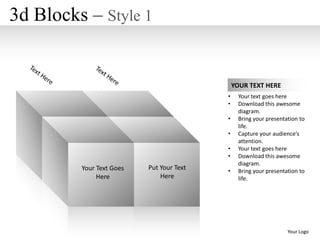 3d Blocks – Style 1


                                              YOUR TEXT HERE
                                          •    Your text goes here
                                          •    Download this awesome
                                               diagram.
                                          •    Bring your presentation to
                                               life.
                                          •    Capture your audience’s
                                               attention.
                                          •    Your text goes here
                                          •    Download this awesome
                                               diagram.
         Your Text Goes   Put Your Text   •    Bring your presentation to
              Here            Here             life.




                                                                  Your Logo
 