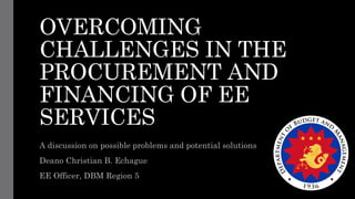 OVERCOMING
CHALLENGES IN THE
PROCUREMENT AND
FINANCING OF EE
SERVICES
A discussion on possible problems and potential solutions
Deano Christian B. Echague
EE Officer, DBM Region 5
 