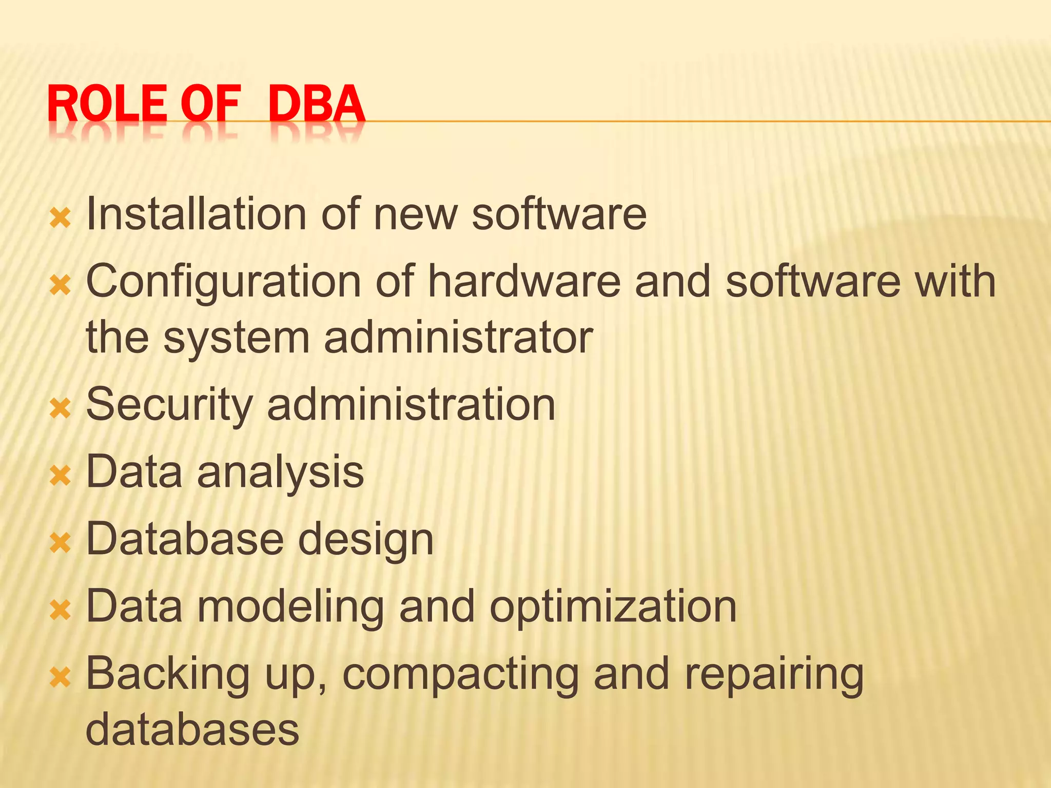 ROLE OF DBA
 Installation of new software
 Configuration of hardware and software with
the system administrator
 Security administration
 Data analysis
 Database design
 Data modeling and optimization
 Backing up, compacting and repairing
databases
 