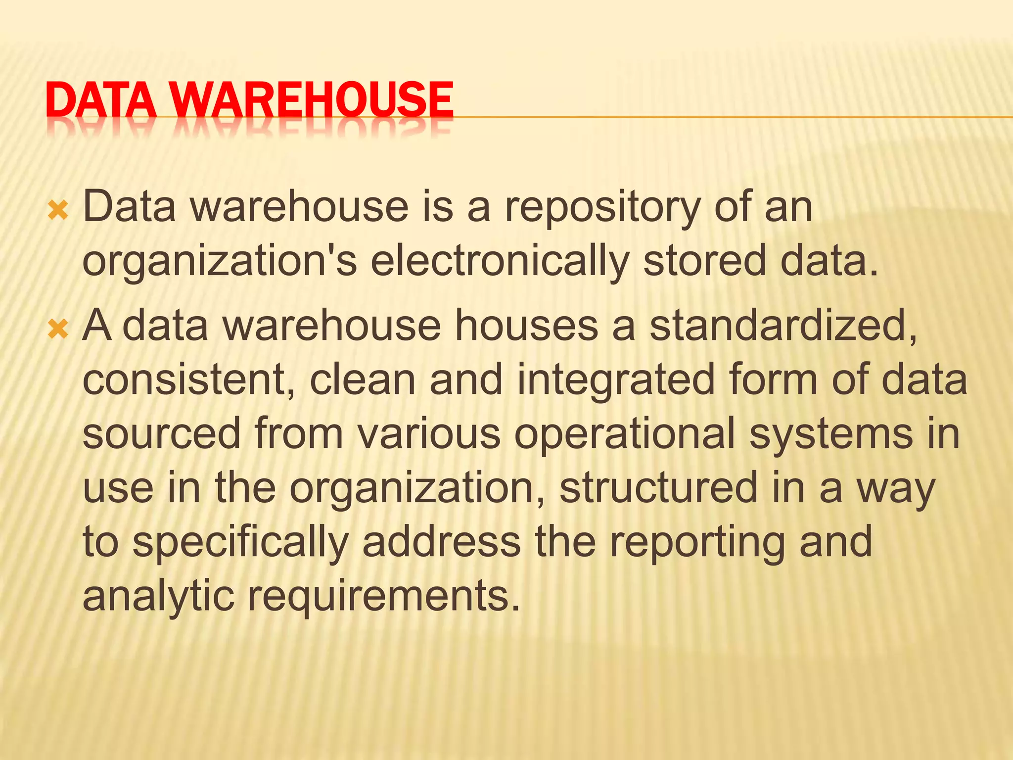 DATA WAREHOUSE
 Data warehouse is a repository of an
organization's electronically stored data.
 A data warehouse houses a standardized,
consistent, clean and integrated form of data
sourced from various operational systems in
use in the organization, structured in a way
to specifically address the reporting and
analytic requirements.
 