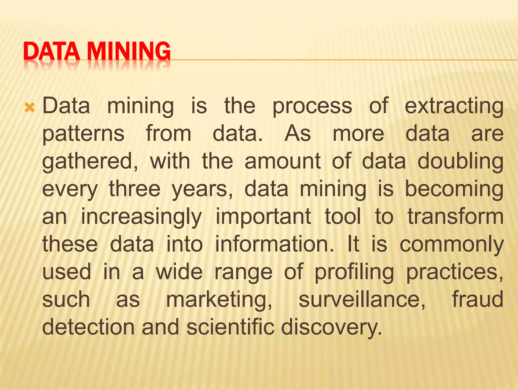 DATA MINING
 Data mining is the process of extracting
patterns from data. As more data are
gathered, with the amount of data doubling
every three years, data mining is becoming
an increasingly important tool to transform
these data into information. It is commonly
used in a wide range of profiling practices,
such as marketing, surveillance, fraud
detection and scientific discovery.
 